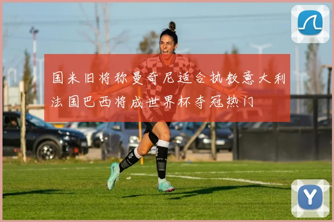 国米旧将称曼奇尼适合执教意大利法国巴西将成世界杯夺冠热门
