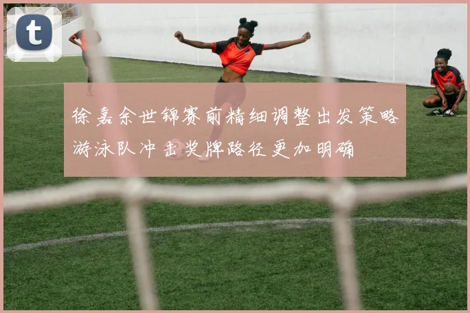 徐嘉余世锦赛前精细调整出发策略游泳队冲击奖牌路径更加明确