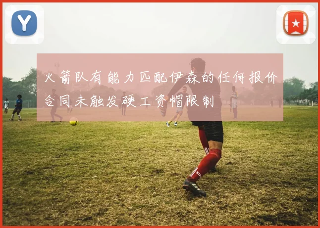 火箭队有能力匹配伊森的任何报价合同未触发硬工资帽限制