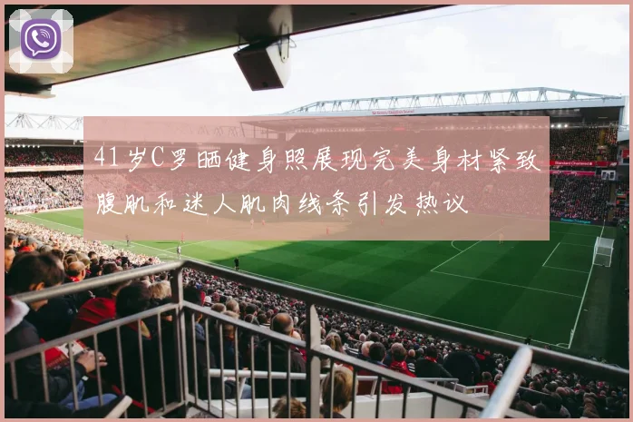 41岁C罗晒健身照展现完美身材紧致腹肌和迷人肌肉线条引发热议