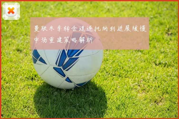 曼联冬季转会追逐托纳利进展缓慢中场重建策略解析