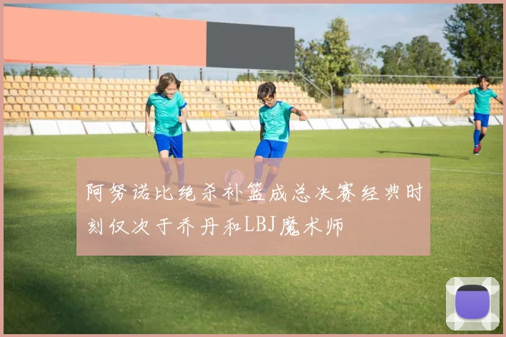 阿努诺比绝杀补篮成总决赛经典时刻仅次于乔丹和LBJ魔术师