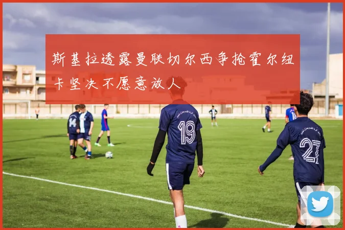 斯基拉透露曼联切尔西争抢霍尔纽卡坚决不愿意放人