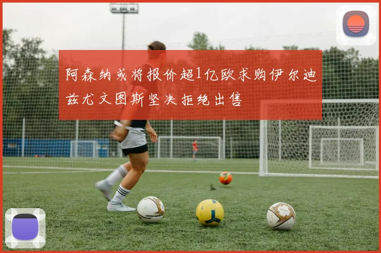 阿森纳或将报价超1亿欧求购伊尔迪兹尤文图斯坚决拒绝出售