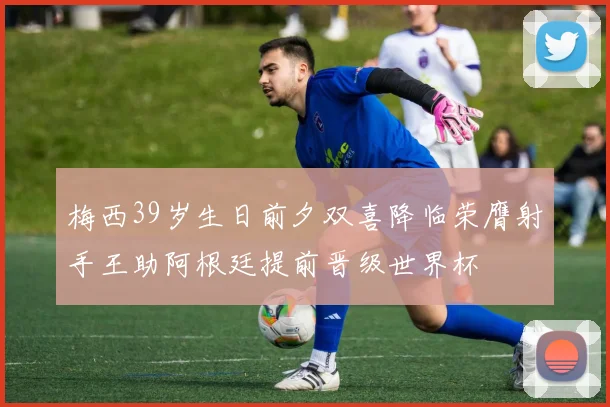 梅西39岁生日前夕双喜降临荣膺射手王助阿根廷提前晋级世界杯