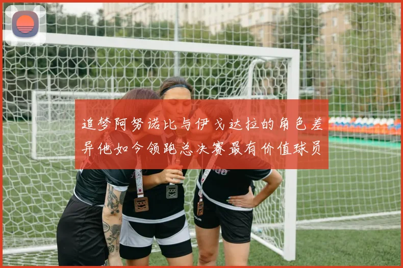 追梦阿努诺比与伊戈达拉的角色差异他如今领跑总决赛最有价值球员