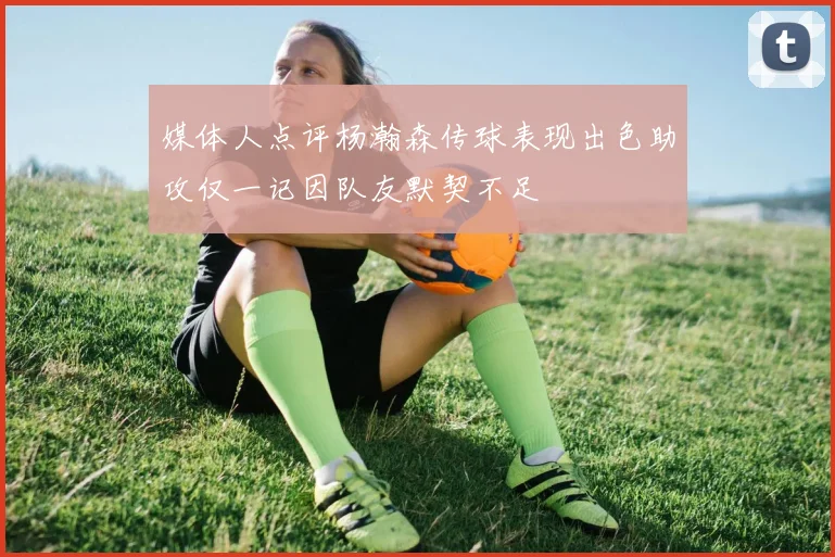 媒体人点评杨瀚森传球表现出色助攻仅一记因队友默契不足