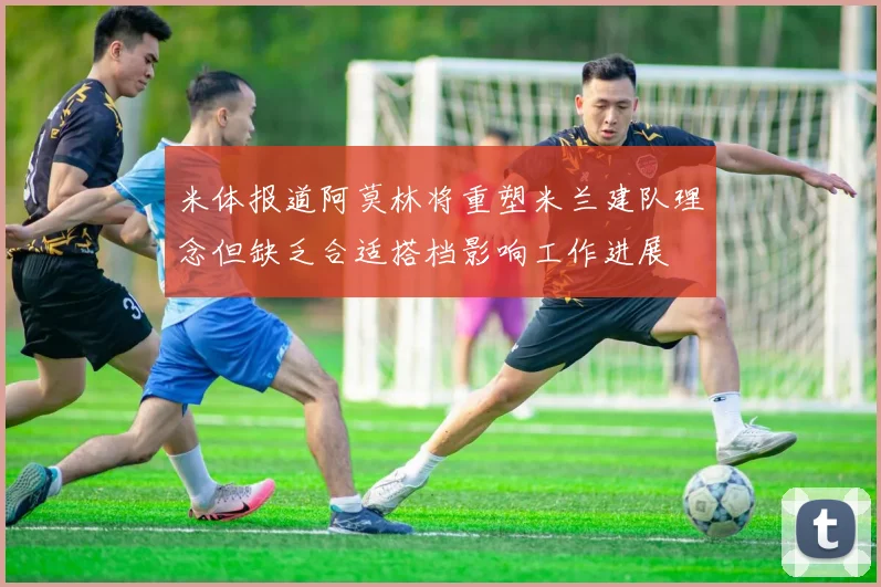 米体报道阿莫林将重塑米兰建队理念但缺乏合适搭档影响工作进展