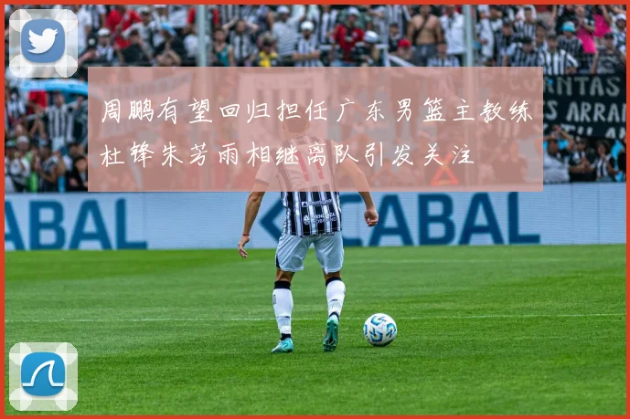周鹏有望回归担任广东男篮主教练杜锋朱芳雨相继离队引发关注