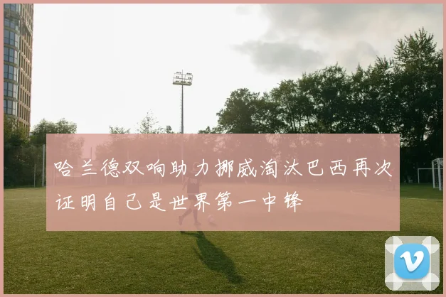 哈兰德双响助力挪威淘汰巴西再次证明自己是世界第一中锋
